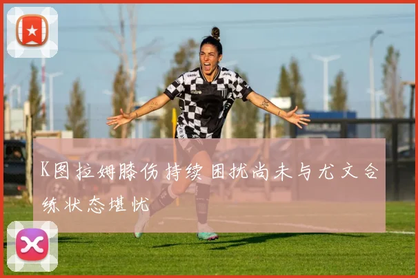 K图拉姆膝伤持续困扰尚未与尤文合练状态堪忧