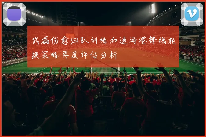 武磊伤愈归队训练加速海港锋线轮换策略再度评估分析