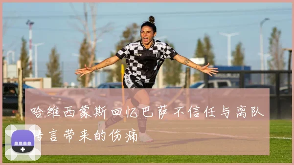 哈维西蒙斯回忆巴萨不信任与离队传言带来的伤痛