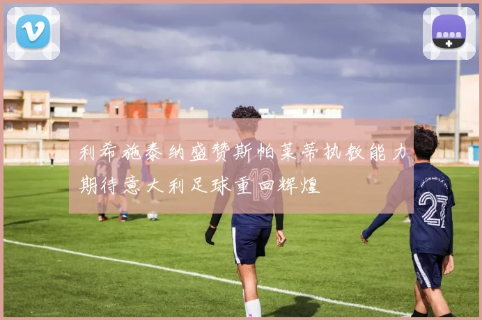 利希施泰纳盛赞斯帕莱蒂执教能力期待意大利足球重回辉煌