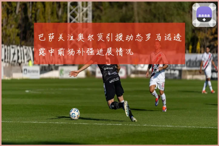巴萨关注奥尔莫引援动态罗马诺透露中前场补强进展情况