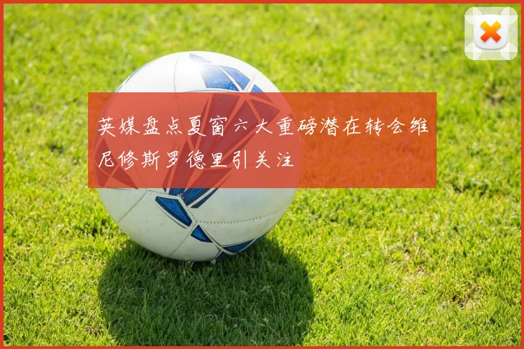 英媒盘点夏窗六大重磅潜在转会维尼修斯罗德里引关注