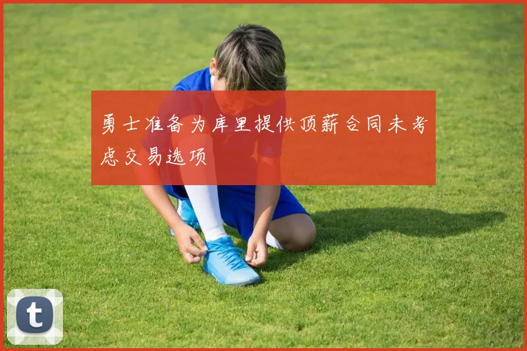 勇士准备为库里提供顶薪合同未考虑交易选项