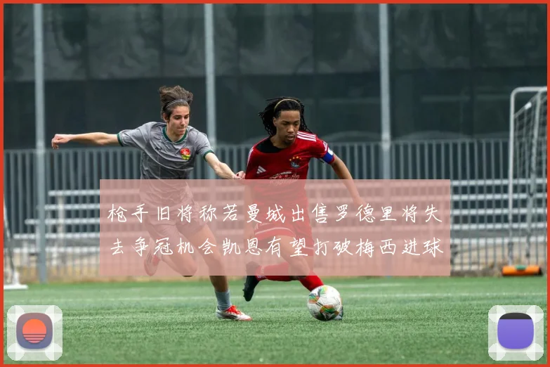 枪手旧将称若曼城出售罗德里将失去争冠机会凯恩有望打破梅西进球纪录