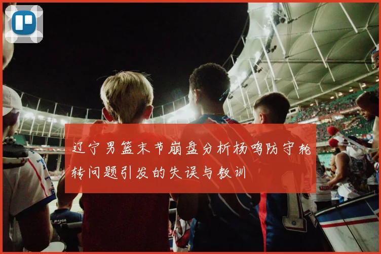 辽宁男篮末节崩盘分析杨鸣防守轮转问题引发的失误与教训